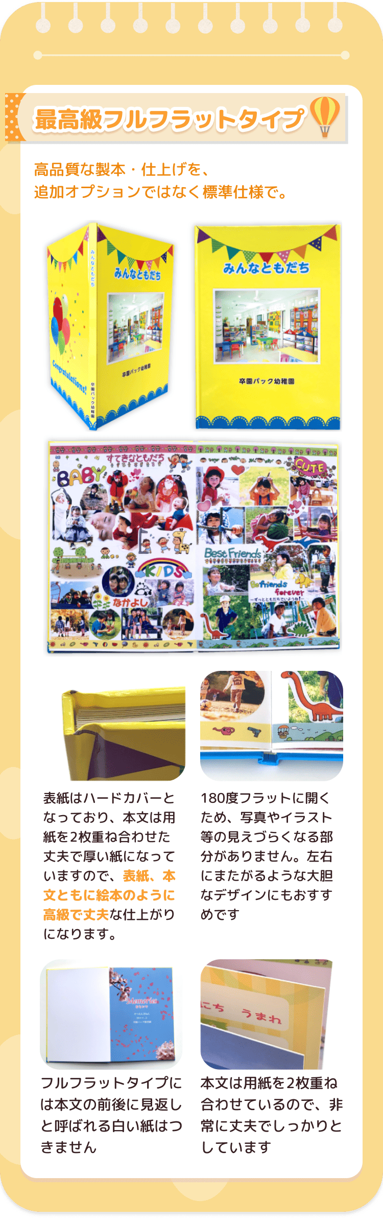 表紙はハードカバーとなっており、本文は用紙を2枚重ね合わせた丈夫で厚い紙になっていますので、表紙、本文ともに絵本のように高級で丈夫な仕上がりになります。180度フラットに開くため、写真やイラスト等の見えづらくなる部分がありません。左右にまたがるような大胆なデザインにもおすすめです。フルフラットタイプには本文の前後に見返しと呼ばれる白い紙はつきません。本文は用紙を2枚重ね合わせているので、非常に丈夫でしっかりとしています。